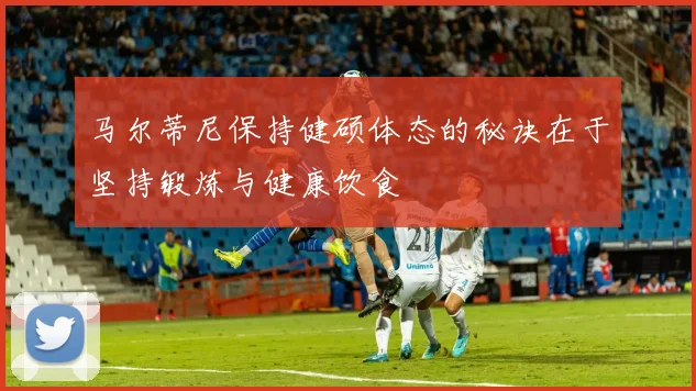 马尔蒂尼保持健硕体态的秘诀在于坚持锻炼与健康饮食