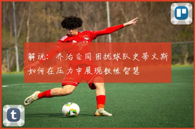 解说：乔治合同困扰球队史蒂文斯如何在压力中展现教练智慧
