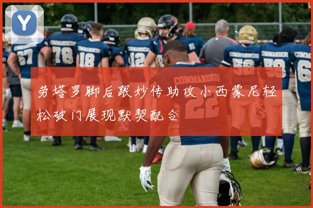 劳塔罗脚后跟妙传助攻小西蒙尼轻松破门展现默契配合