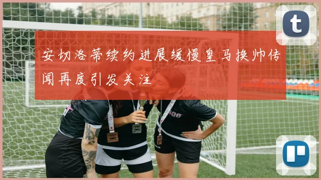安切洛蒂续约进展缓慢皇马换帅传闻再度引发关注