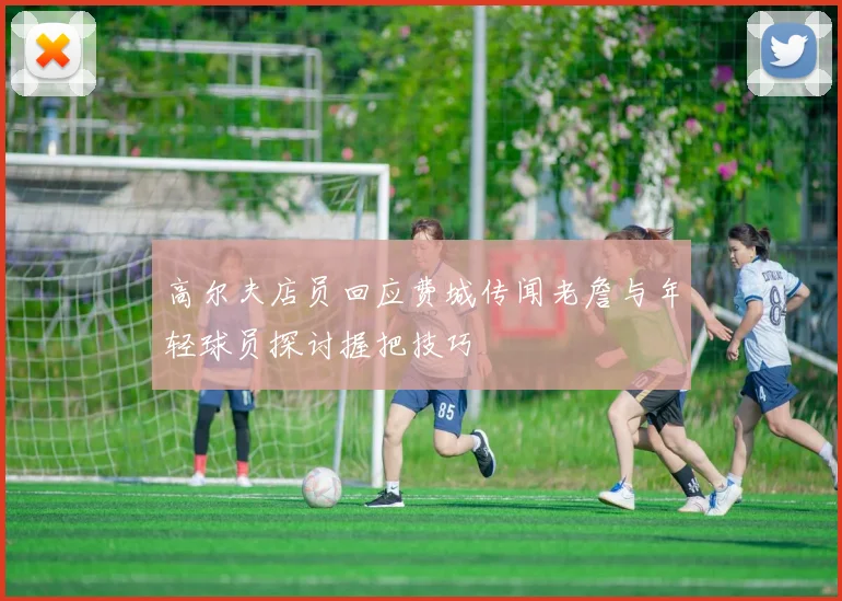 高尔夫店员回应费城传闻老詹与年轻球员探讨握把技巧