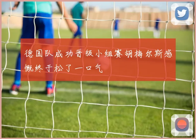 德国队成功晋级小组赛胡梅尔斯感慨终于松了一口气