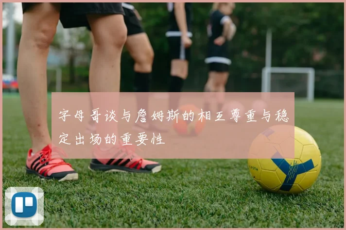 字母哥谈与詹姆斯的相互尊重与稳定出场的重要性