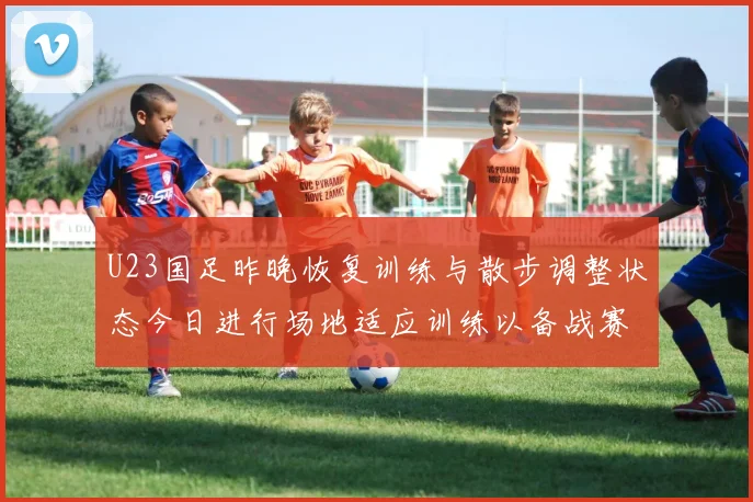 U23国足昨晚恢复训练与散步调整状态今日进行场地适应训练以备战赛事