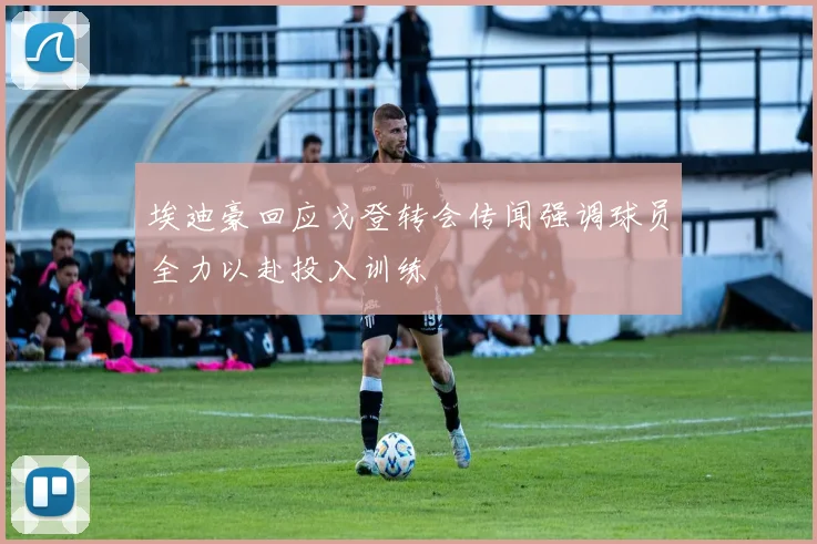 埃迪豪回应戈登转会传闻强调球员全力以赴投入训练