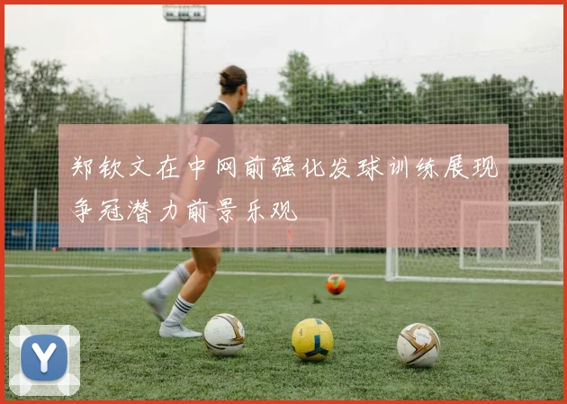郑钦文在中网前强化发球训练展现争冠潜力前景乐观