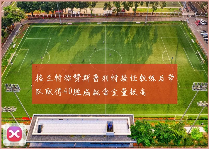 格兰特称赞斯普利特接任教练后带队取得40胜成就含金量极高