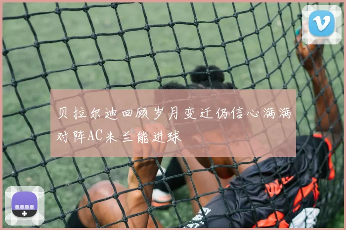 贝拉尔迪回顾岁月变迁仍信心满满对阵AC米兰能进球