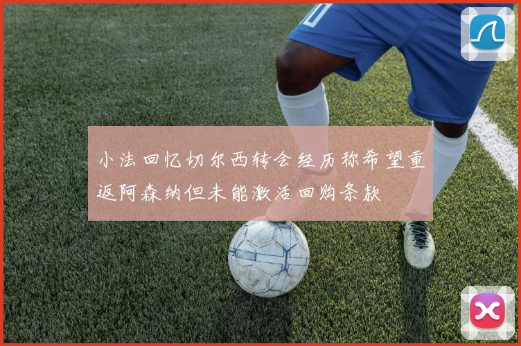 小法回忆切尔西转会经历称希望重返阿森纳但未能激活回购条款