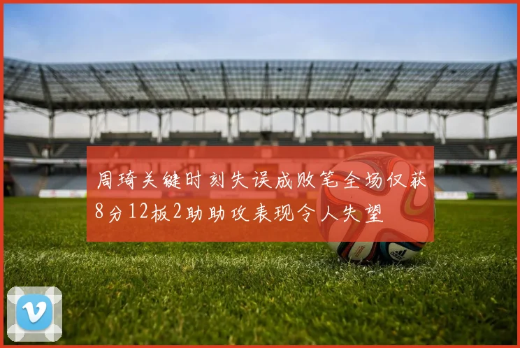 周琦关键时刻失误成败笔全场仅获8分12板2助助攻表现令人失望