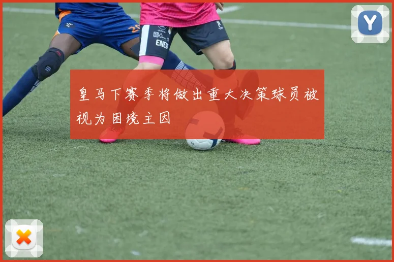 皇马下赛季将做出重大决策球员被视为困境主因