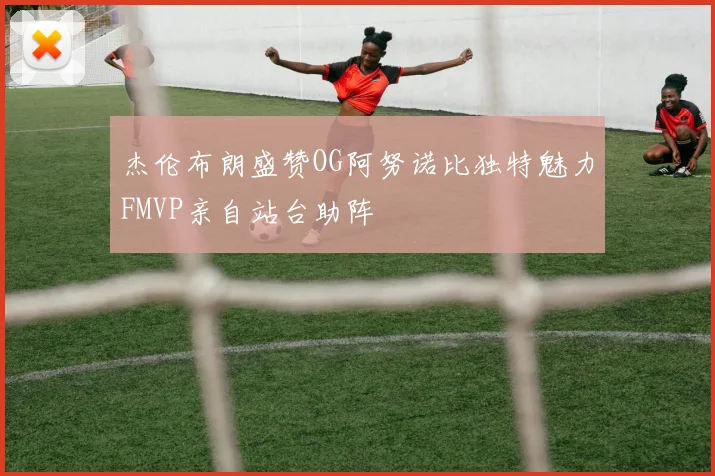 杰伦布朗盛赞OG阿努诺比独特魅力FMVP亲自站台助阵
