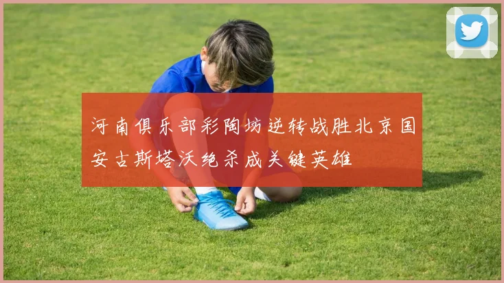 河南俱乐部彩陶坊逆转战胜北京国安古斯塔沃绝杀成关键英雄