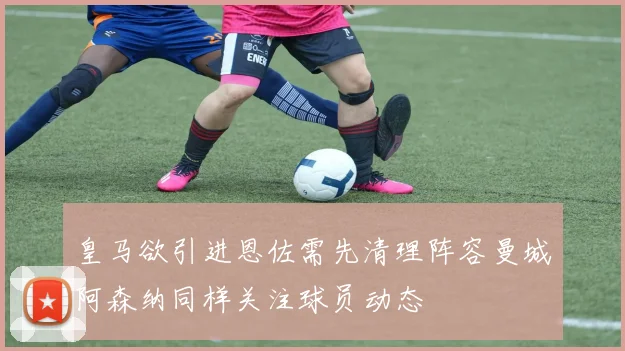 皇马欲引进恩佐需先清理阵容曼城阿森纳同样关注球员动态
