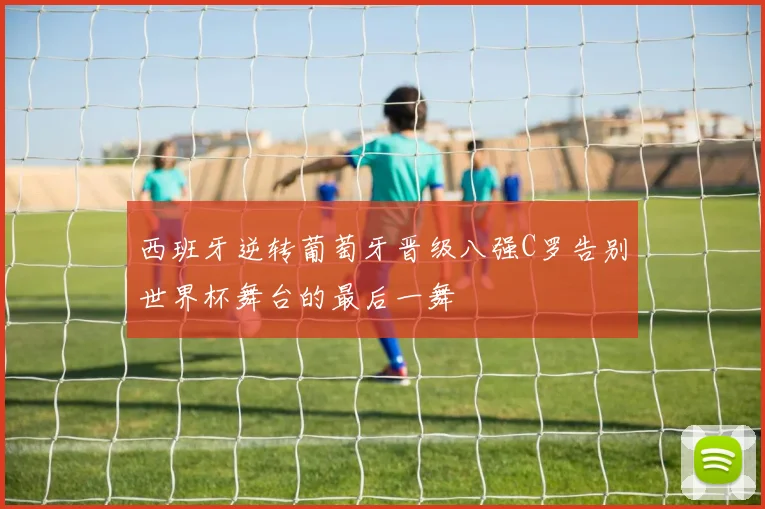 西班牙逆转葡萄牙晋级八强C罗告别世界杯舞台的最后一舞