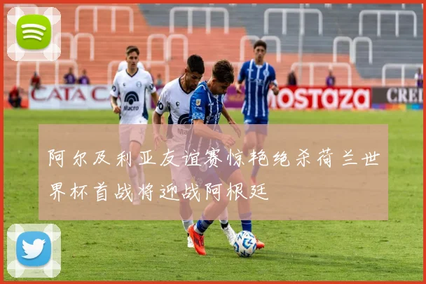 阿尔及利亚友谊赛惊艳绝杀荷兰世界杯首战将迎战阿根廷