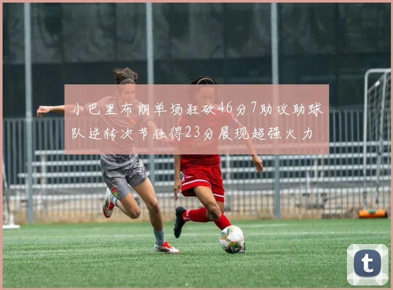 小巴里布朗单场狂砍46分7助攻助球队逆转次节独得23分展现超强火力