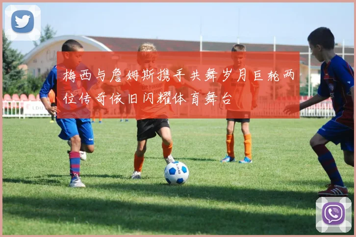 梅西与詹姆斯携手共舞岁月巨轮两位传奇依旧闪耀体育舞台