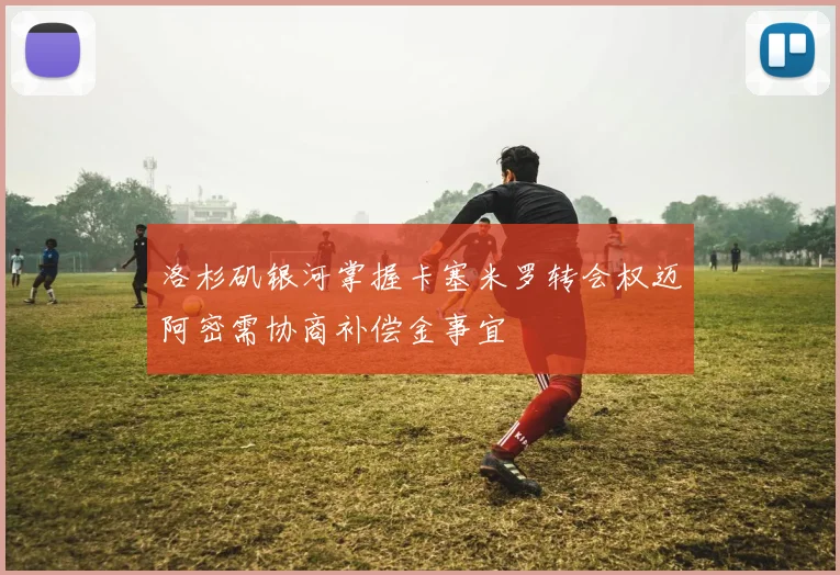 洛杉矶银河掌握卡塞米罗转会权迈阿密需协商补偿金事宜