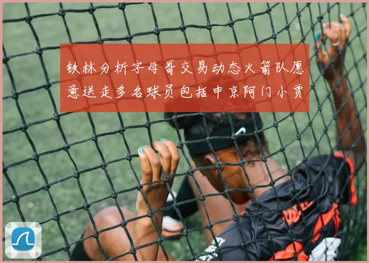 铁林分析字母哥交易动态火箭队愿意送走多名球员包括申京阿门小贾