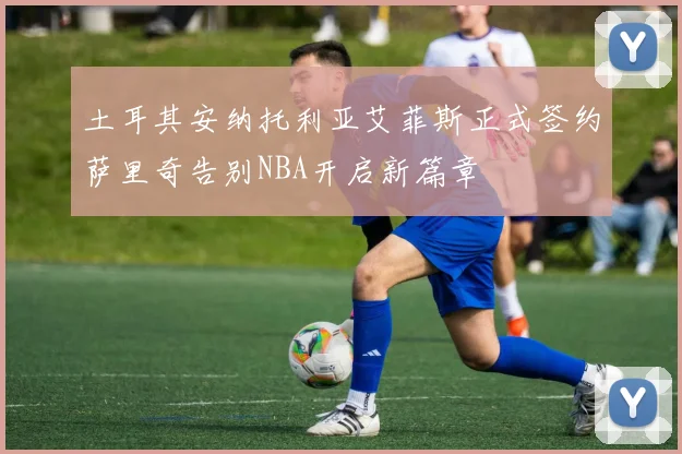 土耳其安纳托利亚艾菲斯正式签约萨里奇告别NBA开启新篇章