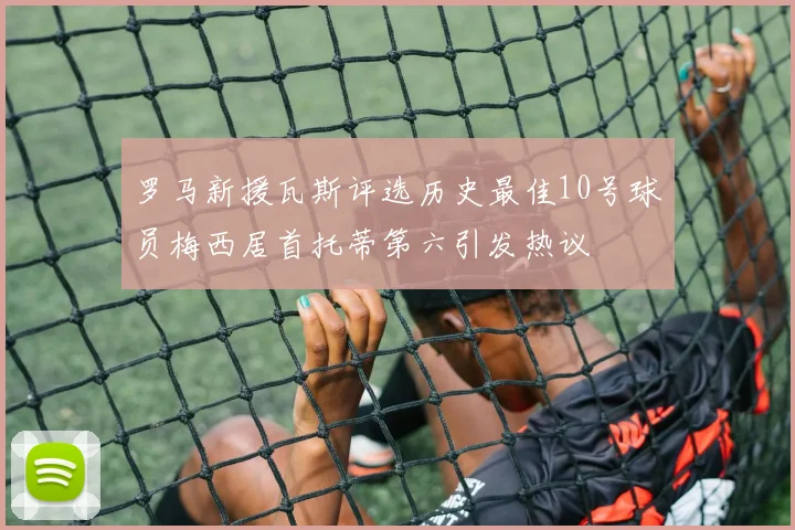 罗马新援瓦斯评选历史最佳10号球员梅西居首托蒂第六引发热议