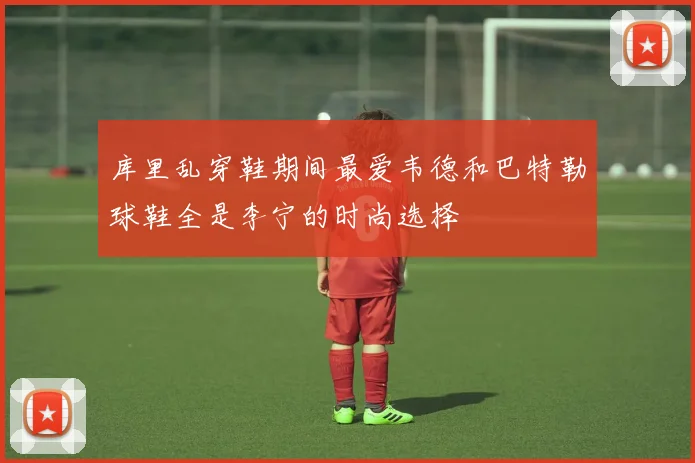 库里乱穿鞋期间最爱韦德和巴特勒球鞋全是李宁的时尚选择