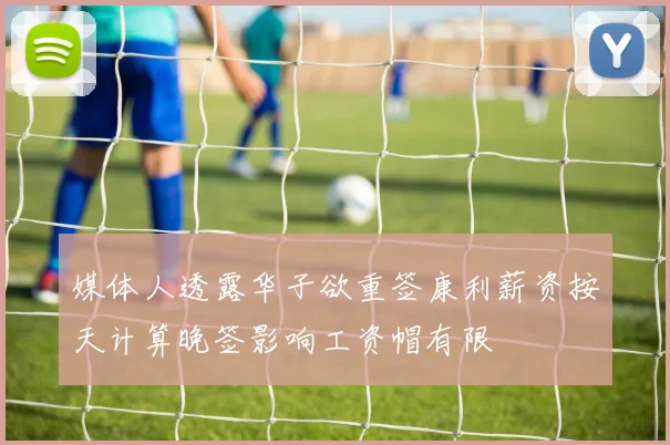 媒体人透露华子欲重签康利薪资按天计算晚签影响工资帽有限