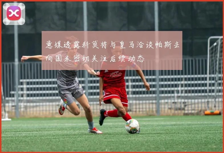 意媒透露科莫将与皇马洽谈帕斯去向国米密切关注后续动态