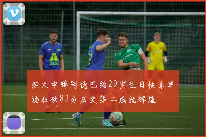 热火中锋阿德巴约29岁生日快乐单场狂砍83分历史第二成就辉煌