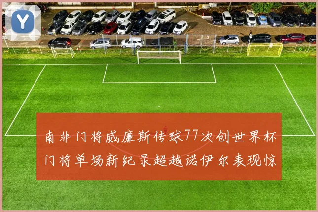 南非门将威廉斯传球77次创世界杯门将单场新纪录超越诺伊尔表现惊艳