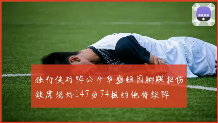 独行侠对阵公牛华盛顿因脚踝扭伤缺席场均147分74板的他将缺阵
