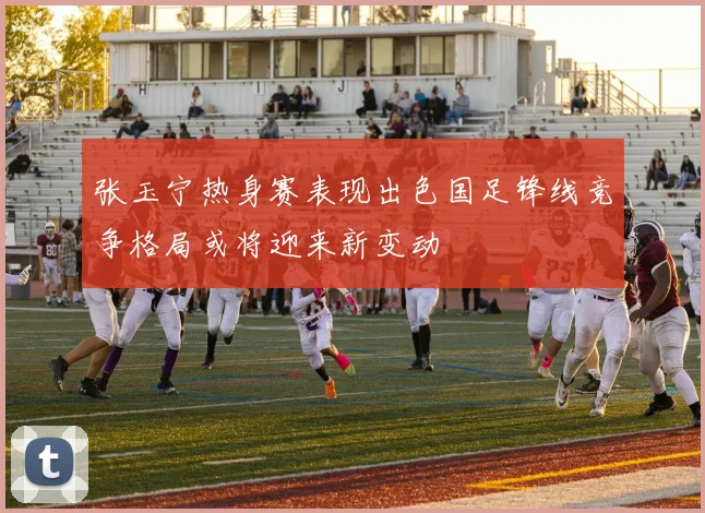 张玉宁热身赛表现出色国足锋线竞争格局或将迎来新变动